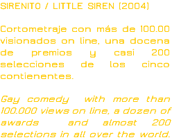 SIRENITO / LITTLE SIREN (2004) Cortometraje con más de 100.00 visionados on line, una docena de premios y casi 200 selecciones de los cinco contienentes. Gay comedy with more than 100.000 views on line, a dozen of awards and almost 200 selections in all over the world.